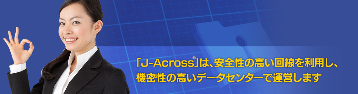 「J-Across®」は安全性の高い回線を利用し、機密性の高いデータセンターで運営します